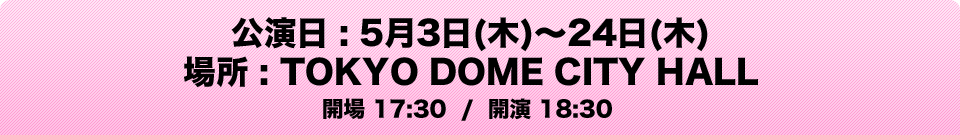 公演日 : 5月3日(木)～24日(木) 場所 : TOKYO DOME CITY HALL 開場 17:30 / 開演 18:30
